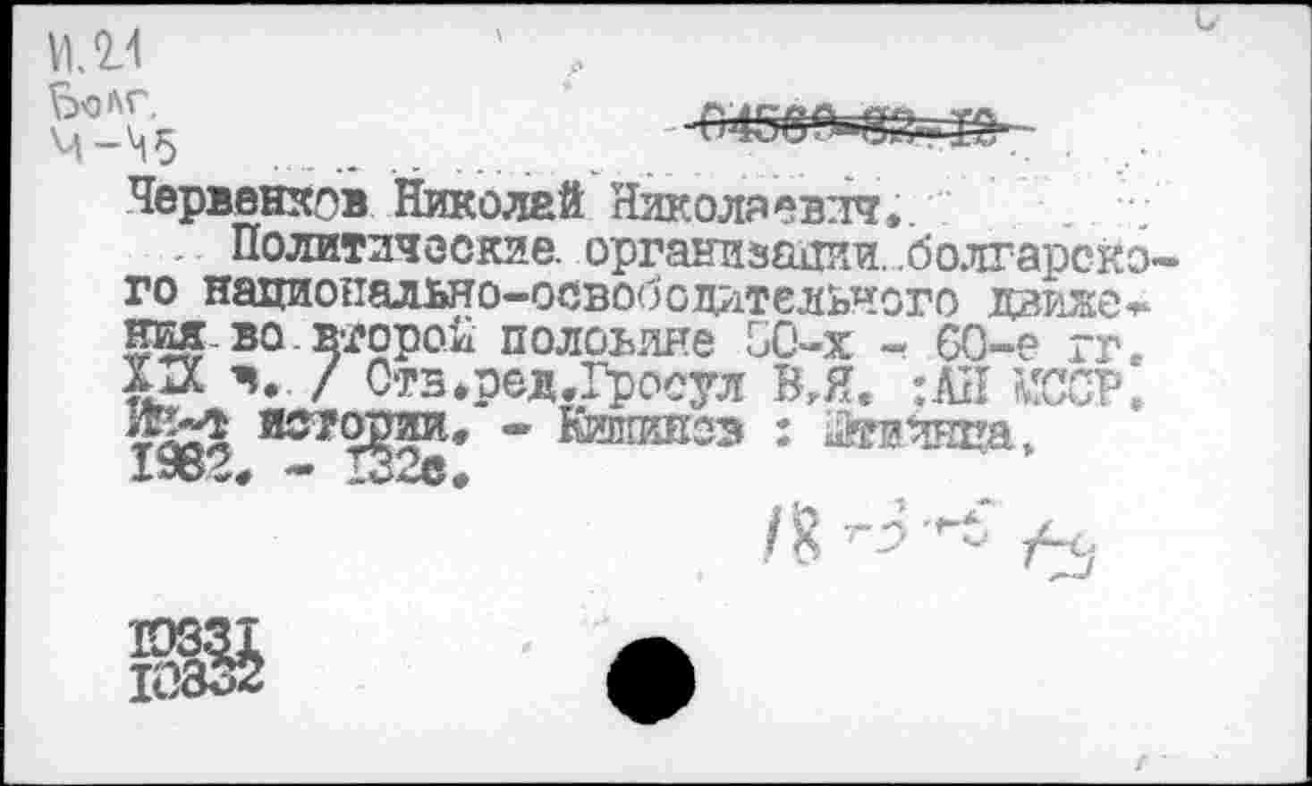 ﻿04
Ьолг,	«у?
4-^5	.............
Червенхов Николай Николаевич..
... Политические, организации, болгарского национально-освободительного движе* ния-во.второй половине 50-х - 60-е гг. XIX ч. / Ств.ред.Гросул ВЛ« ;АН ТОР.
истории* - Кишииоз : Хтеинпа» 19В?. - 1Э2е.